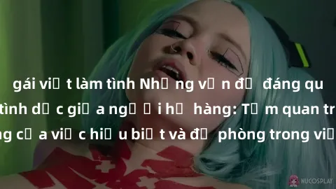 gái việt làm tình Những vấn đề đáng quan tâm về quan hệ tình dục giữa người họ hàng: Tầm quan trọng của việc hiểu biết và đề phòng trong việc tiếp xúc trong gia đình.