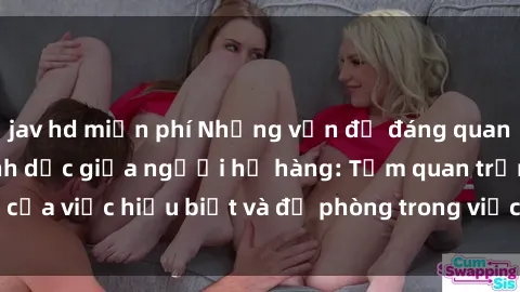 jav hd miễn phí Những vấn đề đáng quan tâm về quan hệ tình dục giữa người họ hàng: Tầm quan trọng của việc hiểu biết và đề phòng trong việc tiếp xúc trong gia đình.