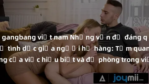gangbang việt nam Những vấn đề đáng quan tâm về quan hệ tình dục giữa người họ hàng: Tầm quan trọng của việc hiểu biết và đề phòng trong việc tiếp xúc trong gia đình.