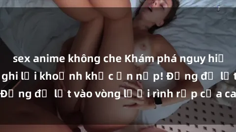 sex anime không che Khám phá nguy hiểm: sex camera ẩn ghi lại khoảnh khắc ẩn nấp! Đừng để lọt vào vòng lưới rình rập của camera ẩn!