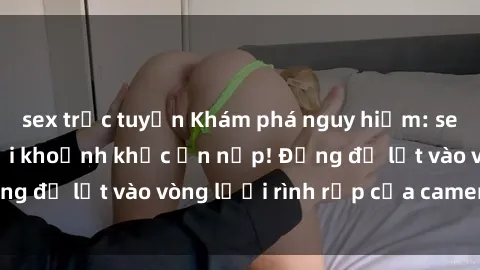 sex trực tuyến Khám phá nguy hiểm: sex camera ẩn ghi lại khoảnh khắc ẩn nấp! Đừng để lọt vào vòng lưới rình rập của camera ẩn!