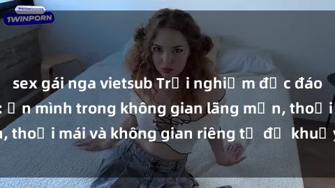 sex gái nga vietsub Trải nghiệm độc đáo tại sex nhà nghỉ: ẩn mình trong không gian lãng mạn, thoải mái và không gian riêng tư để khuấy động tình ái.
