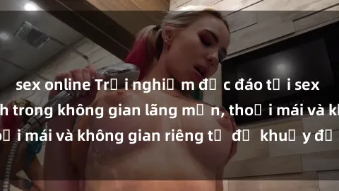 sex online Trải nghiệm độc đáo tại sex nhà nghỉ: ẩn mình trong không gian lãng mạn, thoải mái và không gian riêng tư để khuấy động tình ái.