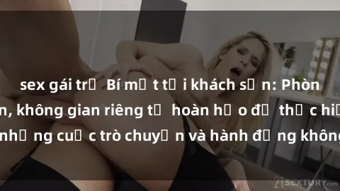 sex gái trẻ Bí mật tại khách sạn: Phòng quay lén khép kín, không gian riêng tư hoàn hảo để thực hiện những cuộc trò chuyện và hành động không bị người khác phát hiện.