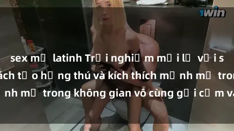 sex mỹ latinh Trải nghiệm mới lạ với sex phòng tắm - Cách tạo hứng thú và kích thích mạnh mẽ trong không gian vô cùng gợi cảm và lãng mạn