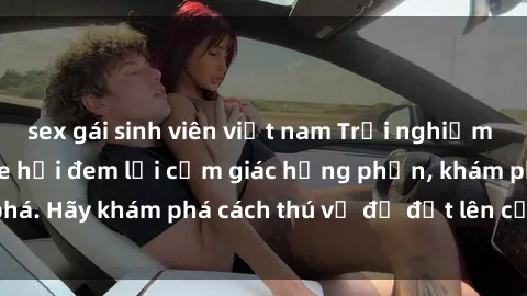 sex gái sinh viên việt nam Trải nghiệm mới lạ: Sex trong xe hơi đem lại cảm giác hưng phấn, khám phá. Hãy khám phá cách thú vị để đốt lên cảm xúc trong cuộc tình!