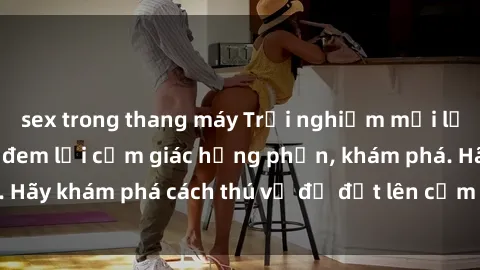 sex trong thang máy Trải nghiệm mới lạ: Sex trong xe hơi đem lại cảm giác hưng phấn, khám phá. Hãy khám phá cách thú vị để đốt lên cảm xúc trong cuộc tình!