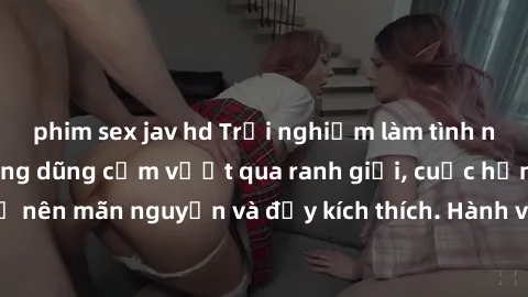 phim sex jav hd Trải nghiệm làm tình ngoài đường: Khi lòng dũng cảm vượt qua ranh giới, cuộc hẹn nơi công cộng trở nên mãn nguyện và đầy kích thích. Hành vi nguy hiểm, nhưng cũng tạo nên cảm giác mới 