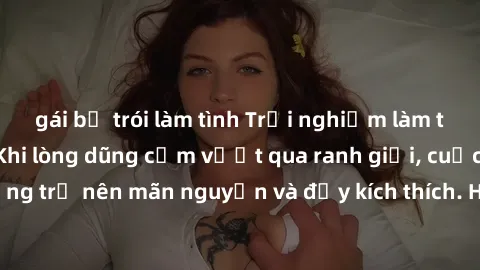 gái bị trói làm tình Trải nghiệm làm tình ngoài đường: Khi lòng dũng cảm vượt qua ranh giới, cuộc hẹn nơi công cộng trở nên mãn nguyện và đầy kích thích. Hành vi nguy hiểm, nhưng cũng tạo nên cảm giác