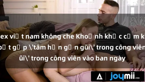 sex việt nam không che Khoảnh khắc cấm kỵ: Cặp đôi bị bắt gặp 'tâm hồn gần gũi' trong công viên vào ban ngày