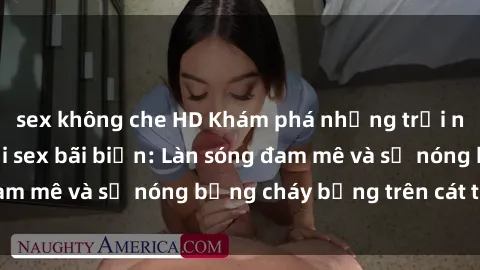 sex không che HD Khám phá những trải nghiệm độc đáo tại sex bãi biển: Làn sóng đam mê và sự nóng bỏng cháy bỏng trên cát trắng