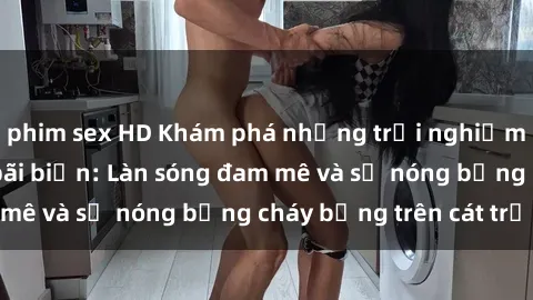 phim sex HD Khám phá những trải nghiệm độc đáo tại sex bãi biển: Làn sóng đam mê và sự nóng bỏng cháy bỏng trên cát trắng