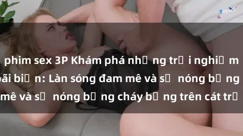 phim sex 3P Khám phá những trải nghiệm độc đáo tại sex bãi biển: Làn sóng đam mê và sự nóng bỏng cháy bỏng trên cát trắng