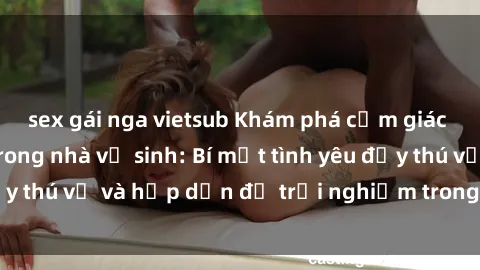 sex gái nga vietsub Khám phá cảm giác mới mẻ với sex trong nhà vệ sinh: Bí mật tình yêu đầy thú vị và hấp dẫn để trải nghiệm trong đêm hôm nay!