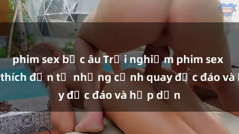 phim sex bắc âu Trải nghiệm phim sex : Sự kích thích đến từ những cảnh quay độc đáo và hấp dẫn