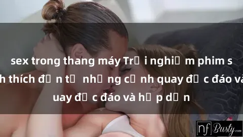 sex trong thang máy Trải nghiệm phim sex : Sự kích thích đến từ những cảnh quay độc đáo và hấp dẫn