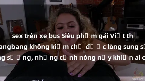 sex trên xe bus Siêu phẩm gái Việt tham gia trong buổi gangbang không kiềm chế được lòng sung sướng, những cảnh nóng nảy khiến ai cũng phải mãn nhãn