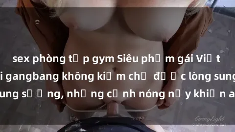 sex phòng tập gym Siêu phẩm gái Việt tham gia trong buổi gangbang không kiềm chế được lòng sung sướng, những cảnh nóng nảy khiến ai cũng phải mãn nhãn