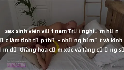 sex sinh viên việt nam Trải nghiệm hứng khởi cùng với việc làm tình tập thể - những bí mật và kinh nghiệm để thăng hoa cảm xúc và tăng cường sự gắn kết trong mối quan hệ