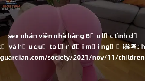 sex nhân viên nhà hàng Bạo lực tình dục trong nhóm: nguy cơ và hậu quả to lớn đối mọi người参考: https://www.theguardian.com/society/2021/nov/11/children-as-young-as-four-are-being-sexually-abused-by-gr