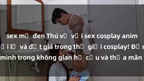 sex mỹ đen Thú vị với sex cosplay anime: Trải nghiệm mới lạ và đắt giá trong thế giới cosplay! Đắm mình trong không gian hư cấu và thỏa mãn niềm đam mê của bạn!
