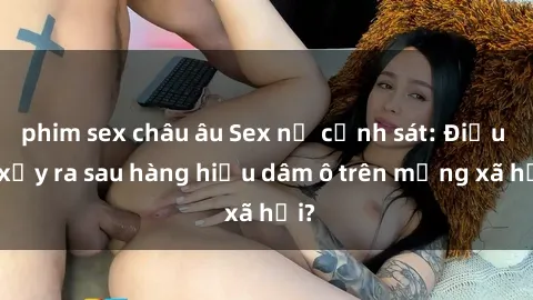 phim sex châu âu Sex nữ cảnh sát: Điều gì xảy ra sau hàng hiệu dâm ô trên mạng xã hội?