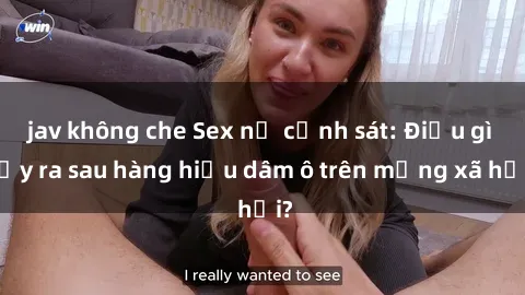 jav không che Sex nữ cảnh sát: Điều gì xảy ra sau hàng hiệu dâm ô trên mạng xã hội?