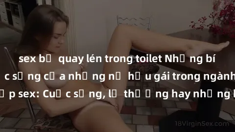 sex bị quay lén trong toilet Những bí mật đằng sau cuộc sống của những nữ hầu gái trong ngành công nghiệp sex: Cuộc sống, lẽ thường hay những khó khăn mà họ phải đối mặt.