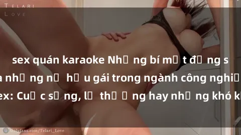 sex quán karaoke Những bí mật đằng sau cuộc sống của những nữ hầu gái trong ngành công nghiệp sex: Cuộc sống, lẽ thường hay những khó khăn mà họ phải đối mặt.