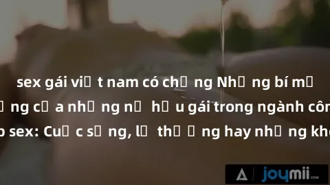 sex gái việt nam có chồng Những bí mật đằng sau cuộc sống của những nữ hầu gái trong ngành công nghiệp sex: Cuộc sống, lẽ thường hay những khó khăn mà họ phải đối mặt.