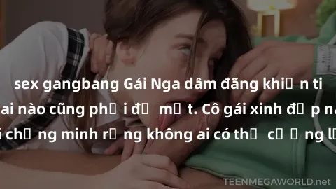 sex gangbang Gái Nga dâm đãng khiến tim bất cứ chàng trai nào cũng phải đỏ mặt. Cô gái xinh đẹp này đã chứng minh rằng không ai có thể cưỡng lại khi cô làm tình đắm say.