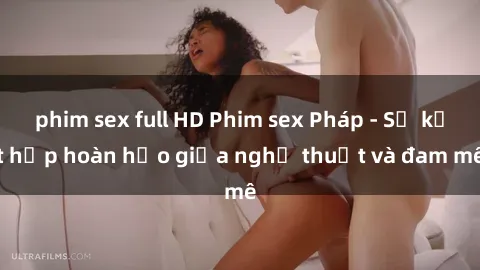 phim sex full HD Phim sex Pháp - Sự kết hợp hoàn hảo giữa nghệ thuật và đam mê