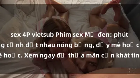 sex 4P vietsub Phim sex Mỹ đen: phút mãnh liệt với những cảnh địt nhau nóng bỏng, đầy mê hoặc. Xem ngay để thỏa mãn cơn khát tình dục của bạn!