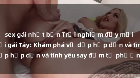 sex gái nhật bản Trải nghiệm đầy mới lạ khi quan hệ với gái Tây: Khám phá vẻ đẹp hấp dẫn và tình yêu say đắm từ phương Tây