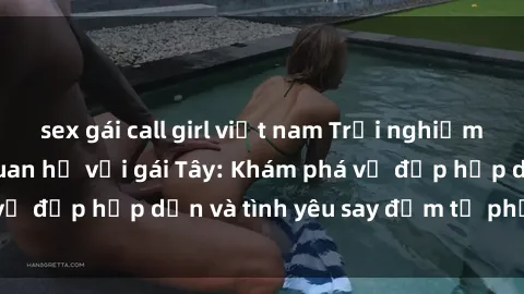 sex gái call girl việt nam Trải nghiệm đầy mới lạ khi quan hệ với gái Tây: Khám phá vẻ đẹp hấp dẫn và tình yêu say đắm từ phương Tây