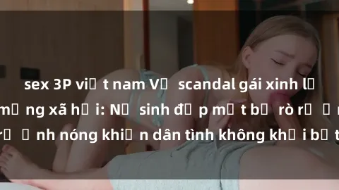 sex 3P việt nam Vụ scandal gái xinh lộ hàng gây sốt trên mạng xã hội: Nữ sinh đẹp mắt bị rò rỉ ảnh nóng khiến dân tình không khỏi bất ngờ và phẫn nộ!