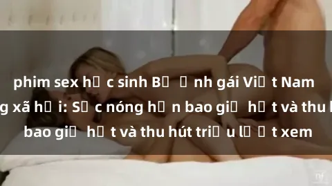 phim sex học sinh Bộ ảnh gái Việt Nam nude gây sốt mạng xã hội: Sắc nóng hơn bao giờ hết và thu hút triệu lượt xem