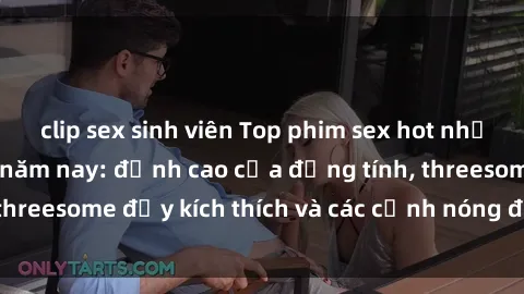 clip sex sinh viên Top phim sex hot nhất không thể bỏ lỡ năm nay: đỉnh cao của đồng tính, threesome đầy kích thích và các cảnh nóng đang gây sốt!