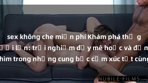 sex không che miễn phí Khám phá thế giới mới với sex người lớn: trải nghiệm đầy mê hoặc và đắm chìm trong những cung bậc cảm xúc tột cùng, hứng khởi và cuốn hút.