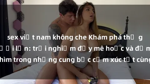 sex việt nam không che Khám phá thế giới mới với sex người lớn: trải nghiệm đầy mê hoặc và đắm chìm trong những cung bậc cảm xúc tột cùng, hứng khởi và cuốn hút.