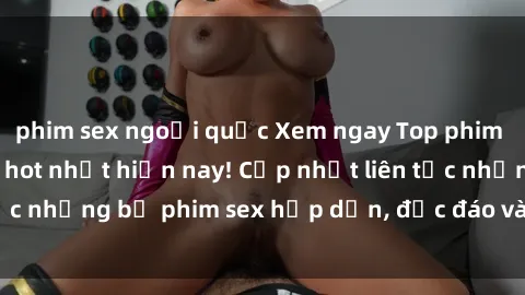 phim sex ngoại quốc Xem ngay Top phim sex mới nhất đang hot nhất hiện nay! Cập nhật liên tục những bộ phim sex hấp dẫn, độc đáo và đầy kích thích.