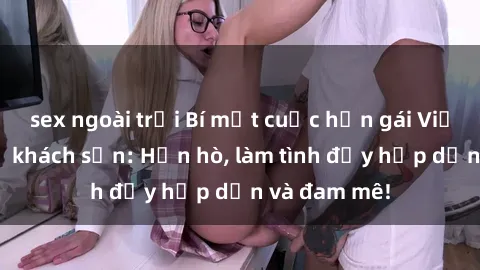 sex ngoài trời Bí mật cuộc hẹn gái Việt lần đầu ở khách sạn: Hẹn hò, làm tình đầy hấp dẫn và đam mê!