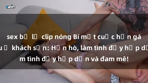 sex bị lộ clip nóng Bí mật cuộc hẹn gái Việt lần đầu ở khách sạn: Hẹn hò, làm tình đầy hấp dẫn và đam mê!