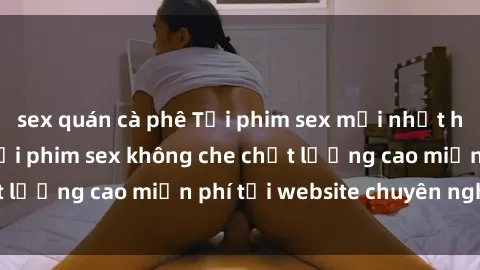 sex quán cà phê Tải phim sex mới nhất hot nhất - Xem và tải phim sex không che chất lượng cao miễn phí tại website chuyên nghiệp.