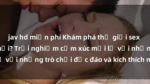 jav hd miễn phí Khám phá thế giới sex trực tuyến: Hơn tuổi? Trải nghiệm cảm xúc mới lạ với những trò chơi độc đáo và kích thích người lớn