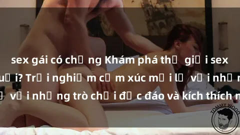 sex gái có chồng Khám phá thế giới sex trực tuyến: Hơn tuổi? Trải nghiệm cảm xúc mới lạ với những trò chơi độc đáo và kích thích người lớn