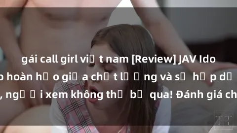 gái call girl việt nam [Review] JAV Idol Vietsub: Sự kết hợp hoàn hảo giữa chất lượng và sự hấp dẫn, người xem không thể bỏ qua! Đánh giá chi tiết về ứng dụng này!