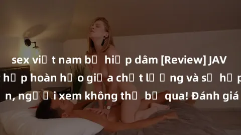 sex việt nam bị hiếp dâm [Review] JAV Idol Vietsub: Sự kết hợp hoàn hảo giữa chất lượng và sự hấp dẫn, người xem không thể bỏ qua! Đánh giá chi tiết về ứng dụng này!