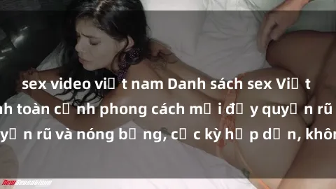 sex video việt nam Danh sách sex Việt Nam không che - Ảnh toàn cảnh phong cách mới đầy quyến rũ và nóng bỏng, cực kỳ hấp dẫn, không thể bỏ qua!