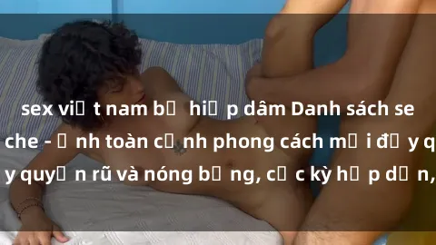 sex việt nam bị hiếp dâm Danh sách sex Việt Nam không che - Ảnh toàn cảnh phong cách mới đầy quyến rũ và nóng bỏng, cực kỳ hấp dẫn, không thể bỏ qua!